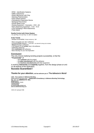 • RFID – Identification Systems
• SMD in Electronics
• Watch Mechanism with Chip
• Stacking Potentiometers
• Piezo Diesel Injection
• Piezoelectric Evaporation Device
• Biological Pest Control
• Shaver Blade Cover
• Dosing Equipment – Volumetric – XYZ – 2K
• Nano dispensing equipment - 1 mm - 10 nl
• Chip Packaging in Micro-Electronics
• Fiber-Optics

Quality Control with Vision System
• A: non Fluo • B: non Fluo • C: OK • D: Defect

A few Trends
• Multiple functionalities: Vibration dampening - S&R

• More composites and ‘all-in’ adhesives
• Increasing Price pressure ↑ : Lopez effect - raw materials & energy price increases
• Nanotechnology in adhesives
• It all happens on the surface, less in the adhesive
• Selfhealing Adhesives
• More automation with adhesives
• More ‘Bonding’ for your new Application

Conclusion
The only chance realising bonding projects successfully, is that the
“Triumvirate” of
             – the customer with his project
             – the glue manufacturer with the adhesive
             – the machine manufacturers with their equipment
is working intensively and expertly together, from the design phase on and
on all aspects of the application.
Success Guaranteed !

Thanks for your attention, and we welcome you in ’The Adhesive’s World’
LCS – Your partner in Adhesive Bonding
LCS Adhesive Bonding bvba Independent Consultancy in Adhesive Bonding Technology
Ing. Jan A. LAMBRECHTS MSc.
Bergenstraat 84
B-3053 Haasrode – Leuven
+32-(0)16-38 90 45
+32-475-45 48 98
jan.lambrechts@consultant.com
www.lcs-adhesivebonding.com


121203 LCS © µ-joining µC 121206




LCS Adhesive Bonding bvba                                            Copyright ©        2012-06-07
 