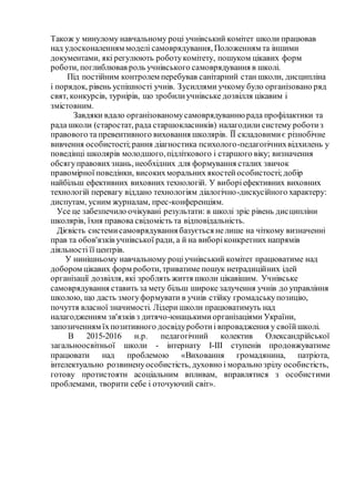 Також у минулому навчальному році учнівський комітет школи працював
над удосконаленням моделі самоврядування, Положенням та іншими
документами, які регулюють роботукомітету, пошуком цікавих форм
роботи, поглиблював роль учнівського самоврядування в школі.
Під постійним контролем перебував санітарний стан школи, дисципліна
і порядок, рівень успішності учнів. Зусиллями учкому було організовано ряд
свят, конкурсів, турнірів, що зробилиучнівське дозвілля цікавим і
змістовним.
Завдяки вдало організованомусамоврядуваннюрада профілактики та
рада школи (старостат, рада старшокласників) налагодили систему роботиз
правового та превентивного виховання школярів. ЇЇ складовимиє різнобічне
вивчення особистості;рання діагностика психолого-педагогічнихвідхилень у
поведінці школярів молодшого,підліткового і старшого віку; визначення
обсягуправовихзнань, необхідних для формування сталих звичок
правомірної поведінки, високихморальних якостейособистості;добір
найбільш ефективних виховних технологій. У виборіефективних виховних
технологій перевагу віддано технологіям діалогічно-дискусійного характеру:
диспутам, усним журналам, прес-конференціям.
Усе це забезпечило очікувані результати: в школі зріс рівень дисципліни
школярів, їхня правова свідомість та відповідальність.
Дієвість системисамоврядування базується нелише на чіткому визначенні
прав та обов'язків учнівської ради, а й на виборіконкретних напрямів
діяльності її центрів.
У нинішньому навчальному роціучнівський комітет працюватиме над
добором цікавих форм роботи, триватиме пошук нетрадиційних ідей
організації дозвілля, які зроблять життя школи цікавішим. Учнівське
самоврядування ставить за мету більш широке залучення учнів до управління
школою, що дасть змогуформувати в учнів стійку громадськупозицію,
почуття власної значимості. Лідери школи працюватимуть над
налагодженням зв'язків з дитячо-юнацькимиорганізаціями України,
запозиченням їхпозитивного досвідуроботиі впровадження у своїйшколі.
В 2015-2016 н.р. педагогічний колектив Олександрійської
загальноосвітньої школи - інтернату І-ІІІ ступенів продовжуватиме
працювати над проблемою «Виховання громадянина, патріота,
інтелектуально розвиненуособистість, духовно і морально зрілу особистість,
готову протистояти асоціальним впливам, вправлятися з особистими
проблемами, творити себе і оточуючий світ».
 