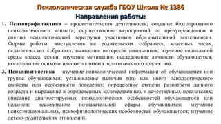 Психологическая служба ГБОУ Школа № 1386Психологическая служба ГБОУ Школа № 1386
1. Психопрофилактика – просветительская деятельность; создание благоприятного
психологического климата; осуществление мероприятий по предупреждению и
снятию психологической перегрузки участников образовательной деятельности.
Формы работы: выступления на родительских собраниях, классных часах,
педагогических собраниях, выявление интересов школьников; изучение социальной
среды класса, семьи; изучение мотивации; исследование личности обучающегося;
исследование психологического климата педагогического коллектива.
2. Психодиагностика – изучение психологической информации об обучающемся или
группе обучающихся; установление наличия того или иного психологического
свойства или особенности поведения; определение степени развитости данного
возраста и выражение в определенных количественных и качественных показателях;
описание диагностируемых психологических особенностей обучающегося или
педагога; исследование познавательной сферы обучающихся; изучение
психоэмоциональных, психофизиологических особенностей обучающегося; изучение
детско-родительских отношений.
Направления работы:Направления работы:
 