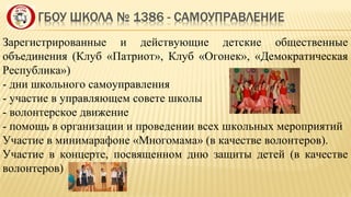 Зарегистрированные и действующие детские общественные
объединения (Клуб «Патриот», Клуб «Огонек», «Демократическая
Республика»)
- дни школьного самоуправления
- участие в управляющем совете школы
- волонтерское движение
- помощь в организации и проведении всех школьных мероприятий
Участие в минимарафоне «Многомама» (в качестве волонтеров).
Участие в концерте, посвященном дню защиты детей (в качестве
волонтеров)
 
