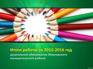 Итоги работы за 2015-2016 год
дошкольное образование Жирновского
муниципального района
 