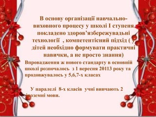 В основу організації навчально-
виховного процесу у школі І ступеня
покладено здоров’язбережувадьні
технології , компетентісний підхід ( у
дітей необхідно формувати практичні
навички, а не просто знання)
Впровадження ж нового стандарту в основній
школі розпочалось з 1 вересня 20113 року та
продовжувалось у 5,6,7-х класах
У паралелі 8-х класів учні вивчають 2
іноземні мови.
 