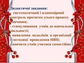 Дидактичні завдання:
- систематичний і планомірний
контроль протягом усього процесу
навчання;
- стимулювання учнів до навчальної
діяльності;
- виявлення недоліків в організації
і методиці проведення НВП;
- навчити учнів учитися самостійно.
 