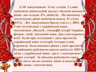 Із 48 випускників 11-их класів 2 учнів
закінчили навчальний заклад з балами високого
рівня що складає 4% ліцеїстів . На високому та
достатньому рівні закінчили школу 31 учень
(53%) . Всі випускники брали участь у ЗНО.
Учні тестувалися з української мови ,
математики , біології , географії, історії України ,
фізики , хімії , іноземної мови. Два учні отримали
по12 балів при тестуванні з двох предметів
української мови та історії, четверо учнів
отримали бали високого рівня з двох предметів.
За районним рейтингом школа посіла по ЗНО 4
місце з української мови , третє з математики і
перше з історії. За міським рейтингом серед
ліцеїв міста ми на сьомому місці за показником
якості знань з математики.
 