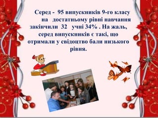Серед - 95 випускників 9-го класу
на достатньому рівні навчання
закінчили 32 учні 34% . На жаль,
серед випускників є такі, що
отримали у свідоцтво бали низького
рівня.
 