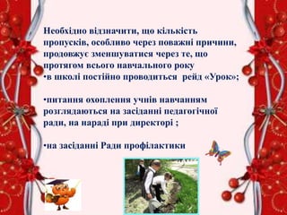 Необхідно відзначити, що кількість
пропусків, особливо через поважні причини,
продовжує зменшуватися через те, що
протягом всього навчального року
•в школі постійно проводиться рейд «Урок»;
•питання охоплення учнів навчанням
розглядаються на засіданні педагогічної
ради, на нараді при директорі ;
•на засіданні Ради профілактики
 