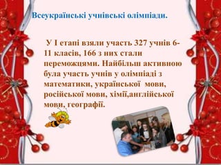 Всеукраїнські учнівські олімпіади.
У І етапі взяли участь 327 учнів 6-
11 класів, 166 з них стали
переможцями. Найбільш активною
була участь учнів у олімпіаді з
математики, української мови,
російської мови, хімії,англійської
мови, географії.
 