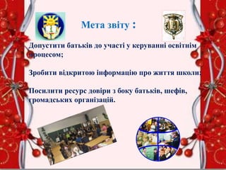 Мета звіту :
Допустити батьків до участі у керуванні освітнім
процесом;
Зробити відкритою інформацію про життя школи;
Посилити ресурс довіри з боку батьків, шефів,
громадських організацій.
 