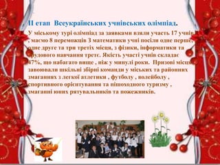 .
ІІ етап Всеукраїнських учнівських олімпіад.
У міському турі олімпіад за заявками взяли участь 17 учнів
, маємо 8 переможців З математики учні посіли одне перше,
одне друге та три третіх місця, з фізики, інформатики та
трудового навчання третє. Якість участі учнів складає
47%, що набагато вище , ніж у минулі роки. Призові місця
завоювали шкільні збірні команди у міських та районних
змаганнях з легкої атлетики , футболу , волейболу ,
спортивного орієнтування та пішоходного туризму ,
змаганні юних рятувальників та пожежників.
 