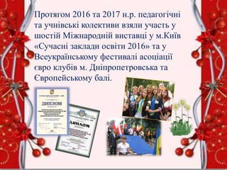 Протягом 2016 та 2017 н.р. педагогічні
та учнівські колективи взяли участь у
шостій Міжнародній виставці у м.Київ
«Сучасні заклади освіти 2016» та у
Всеукраїнському фестивалі асоціації
євро клубів м. Дніпропетровська та
Європейському балі.
 