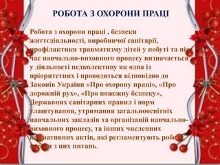 РОБОТА З ОХОРОНИ ПРАЦІ
Робота з охорони праці , безпеки
життєдіяльності, виробничої санітарії,
профілактики травматизму дітей у побуті та під
час навчально-виховного процесу визначається
у діяльності педколективу як одна із
пріоритетних і проводиться відповідно до
Законів України «Про охорону праці», «Про
дорожній рух», «Про пожежну безпеку»,
Державних санітарних правил і норм
улаштування, утримання загальноосвітніх
навчальних закладів та організацій навчально-
виховного процесу, та інших численних
нормативних актів, які регламентують роботу
школи з цих питань.
 