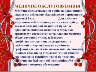 МЕДИЧНЕ ОБСЛУГОВУВАННЯ
Медичне обслуговування учнів та працівників
школи організовано відповідно до нормативно-
правової бази. Для якісного
медичного забезпечення учнів та вчителів у
закладі обладнаний медичний пункт де
працюють шкільна медична сестра, яка
організовує систематичне та планове медичне
обслуговування учнів, забезпечує
профілактику дитячих захворювань та
шкільний лікар, які ведуть прийом за
графіком але , на жаль, всього двічі на тиждень
В школі обладнано стоматологічний кабінет,
що працює за графіком тричі на тиждень.
Щорічно на базі дитячої поліклініки №4 діти
проходять медичне обстеження.
 