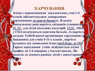 ХАРЧУВАННЯ
Згідно з нормативними документами, учні 1-4
класів забезпечувалися одноразовим
харчуванням за кошти бюджету .В цьому
навчальному році вартість сніданків становитиме
11, 12 , для дітей пільгових категорій 13,31 . Обіди
у ГПД оплачуються коштами батьків , їх вартість
складає 11,06.В школі організоване харчування (за
бажанням) для учнів 5-11-х класів , вартість
залежить від замовлених блюд (від3,5грн. до 15).
Гаряче харчування учнів відбувається згідно
графіку на 2-4 перервах у їдальні школи.. Як
додаток до денного раціону дітей у школі працює
буфет.
 