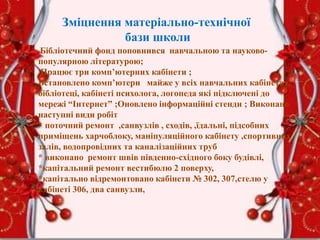 Зміцнення матеріально-технічної
бази школи
Бібліотечний фонд поповнився навчальною та науково-
популярною літературою;
Працює три комп’ютерних кабінети ;
Встановлено комп’ютери майже у всіх навчальних кабінетах,
бібліотеці, кабінеті психолога, логопеда які підключені до
мережі “Інтернет” ;Оновлено інформаційні стенди ; Виконано
наступні види робіт
* поточний ремонт ,санвузлів , сходів, ,їдальні, підсобних
приміщень харчоблоку, маніпуляційного кабінету ,спортивних
залів, водопровідних та каналізаційних труб
* виконано ремонт швів південно-східного боку будівлі,
*капітальний ремонт вестибюлю 2 поверху,
*капітально відремонтовано кабінети № 302, 307,стелю у
кабінеті 306, два санвузли,
 