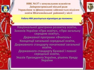 НВК №137 є комунальною власністю
Дніпропетровської міської ради
Управління та фінансування здійснюється відділом
освіти Шевченківської районної у місті
Дніпропетровську ради
Робота НВК реалізується відповідно до положень:
Національної доктрини розвитку освіти,
Законів України «Про освіту», «Про загальну
середню освіту»,
Державної програми «Вчитель»
Концепції загальної середньої освіти,
Державного стандарту початкової загальної
освіти,
Державного стандарту базової і повної
середньої освіти,
Указів Президента України, рішень Уряду
України
 