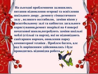 На сьогодні проблемними залишились
питання відновлення огорожі та освітлення
шкільного двору , ремонту гімнастичного
залу , великого вестибюлю, заміни вікон у
баскетбольному залі та кабінетах загального
користування,ремонт покрівлі на 4 поверсі
початкової школи,потребують заміни шкільні
меблі (стільці та парти), які не відповідають
санітарним нормам, оновлення парку
компютерної техніки . Проблем багато, але
над їх вирішенням здійснювалась і буде
проводитись відповідна робота.
 