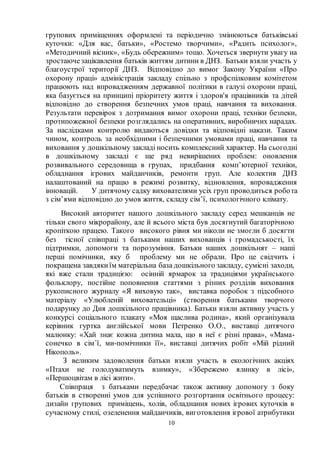 10
групових приміщеннях оформлені та періодично змінюються батьківські
куточки: «Для вас, батьки», «Ростемо творчими», «Радить психолог»,
«Методичний вісник», «Будь обережним» тощо. Хочеться звернути увагу на
зростаючезацікавлення батьків життям дитини в ДНЗ. Батьки взяли участь у
благоустрої території ДНЗ. Відповідно до вимог Закону України «Про
охорону праці» адміністрація закладу спільно з профспілковим комітетом
працюють над впровадженням державної політики в галузі охорони праці,
яка базується на принципі пріоритету життя і здоров'я працівників та дітей
відповідно до створення безпечних умов праці, навчання та виховання.
Результати перевірок з дотримання вимог охорони праці, техніки безпеки,
протипожежної безпеки розглядались на оперативних, виробничих нарадах.
За наслідками контролю видаються довідки та відповідні накази. Таким
чином, контроль за необхідними і безпечними умовами праці, навчання та
виховання у дошкільному закладі носить комплексний характер. На сьогодні
в дошкільному закладі є ще ряд невирішених проблем: оновлення
розвивального середовища в групах, придбання комп’ютерної техніки,
обладнання ігрових майданчиків, ремонти груп. Але колектив ДНЗ
налаштований на працю в режимі розвитку, відновлення, впровадження
інновацій. У дитячому садку вихователями усіх груп проводиться робота
з сім’ями відповідно до умов життя, складу сім’ї, психологічного клімату.
Високий авторитет нашого дошкільного закладу серед мешканців не
тільки свого мікрорайону, але й всього міста був досягнутий багаторічною
кропіткою працею. Такого високого рівня ми ніколи не змогли б досягти
без тісної співпраці з батьками наших вихованців і громадськості, їх
підтримки, допомоги та порозуміння. Батьки наших дошкільнят – наші
перші помічники, яку б проблему ми не обрали. Про це свідчить і
покращена завдякиїм матеріальна база дошкільного закладу, сумісні заходи,
які вже стали традицією: осінній ярмарок за традиціями українського
фольклору, постійне поповнення статтями з різних розділів виховання
рукописного журналу «Я виховую так», виставка поробок з підсобного
матеріалу «Улюбленій виховательці» (створення батьками творчого
подарунку до Дня дошкільного працівника). Батьки взяли активну участь у
конкурсі соціального плакату «Моя щаслива родина», який організувала
керівник гуртка англійської мови Петренко О.О., виставці дитячого
малюнку: «Хай знає кожна дитина мала, що в неї є різні права», «Мама-
сонечко в сім`ї, ми-помічники її», виставці дитячих робіт «Мій рідний
Нікополь».
З великим задоволення батьки взяли участь в екологічних акціях
«Птахи не голодуватимуть взимку», «Збережемо ялинку в лісі»,
«Першоцвітам в лісі жити».
Співпраця з батьками передбачає також активну допомогу з боку
батьків в створенні умов для успішного розгортання освітнього процесу:
дизайн групових приміщень, холів, обладнання нових ігрових куточків в
сучасному стилі, озеленення майданчиків, виготовлення ігрової атрибутики
 