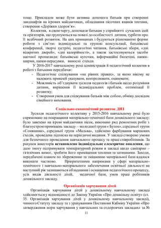 11
тощо. Прикладом може бути активна допомога батьків при створенні
ландшафтів на ігрових майданчиках, обладнання пісочних ящиків тентами,
створення «Доріжки здоров’я».
Колектив, в своючергу, допомагає батькам у сприйнятті сучасних ідей
та орієнтирів, що ґрунтуються на повазі до особистості дитини, турботи про
її всебічний розвиток. На цих принципах і будуються різноманітні форми
роботи з сім’єю: індивідуальні та групові консультації, батьківські
конференції, творчі зустрічі, педагогічні читання, батьківські збори, «дні
відкритих дверей», «дні калорійності», а також застосовуються засоби
наочної пропаганди: батьківські куточки, інформаційні бюлетені, папки-
ширми, папки-пересувки, виносні стенди.
У 2016-2017 навчальному році адміністрація й педагогічний колектив в
роботі з батьками передбачає:
- Педагогічне спілкування «на рівних правах», за якою нікому не
належить привілей указувати, контролювати, оцінювати;
- Можливість об’єднувати зусилля педагогів і батьків щодо розуміння
дитини, вирішення її індивідуальних проблем, оптимізації її
розвитку;
- Створення умов для спілкування батьків між собою, обміну досвідом
сімейного виховання.
Соціально-економічний розвиток ДНЗ
Зусилля педагогічного колективу у 2015-2016 навчальному році було
спрямовано на покращання матеріально-технічної бази дошкільного закладу:
було завезено на ігрові майданчики пісок, виконано ряд ремонтних робіт з
благоустроюприміщень закладу – молодшої групи« Бузок», середньої групи
«Соняшник», середньої групи «Мальва», здійснено фарбування маршових
сходів, проведена підписка на періодичні видання. У закладі створено умови
для безпечного проведення навчального процесу та праці співробітників. За
рахунок інвесторів встановлено індивідуальне електричне опалення, що
дало змогу підтримувати температурний режим в закладі щодо санітарно –
гігієнічних вимог, зробити його приміщення теплими та затишними. Заходи,
передбачені планом по збереженню та зміцненню матеріальної бази вдалося
виконати частково. Пріоритетними напрямами у сфері матеріально-
технічного і навчально-матеріального забезпечення освітньої діяльності на
наступний рік залишаються обладнання і оснащення педагогічного процессу,
усіх видів діяльності дітей, медичної бази, умов праці робітників
дошкільного закладу.
Організація харчування дітей
Організація харчування дітей у дошкільному навчальному закладі
здійснюється у відповідності до Закону України «Про дошкільну освіту» (ст.
35. Організація харчування дітей у дошкільному навчальному закладі),
чинного Статуту закладу та з урахуванням Постанови Кабміну України «Про
затвердження норм харчування у навчальних та оздоровчих закладах» за №
 