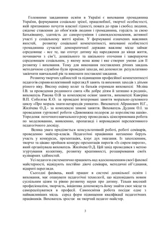 3
Головними завданнями освіти в Україні є виховання громадянина
України, формування соціально зрілої, працелюбної, творчої особистості,
якій притаманно почуття власної гідності, повага до прав і свобод людини,
свідоме ставлення до обов’язків людини і громадянина, гордість за свою
Батьківщину, здатність до саморозуміння і самовдосконалення, активної
участі у соціальному житті країни. У формуванні означених важливих
якостей, розвитку соціальної компетентності, вихованні особистості
громадянина сучасної демократичної держави важливе місце займає
середовище - все те, що оточує дитину від народження до кінця життя,
починаючи з сім’ї, дошкільного та шкільного оточення і завершуючи
середовищем соціальним, у якому вона живе і яке створює умови для її
розвитку і виховання. Тому для виконання поставлених річних завдань
методичною службою були проведені заходи, які допомогли результативно
закінчити навчальний рік та виконати поставлені завдання.
Розвиткутворчихздібностей та підвищення професійної компетентності
педагогів сприяв колективний перегляд 8 занять та виховних заходів з дітьми
різного віку. Високу оцінку колег та батьків отримали вихователі: Мєліна
І.В. за проведення родинного свята «Як добре дітям й затишно в родині»,
вихователь Ракова О.В за комплексне осіннє заняття., вихователі: Кавєріна
В.П. Соболєва К.О. за проведені інтегровані заняття морально-духовного
циклу «Про мораль знати-негараздів уникати». Вихователі: Абрамович Н.Г.,
Жилічева О.Д.- за комплексні зимові заняття. Вихователь Дудник О.І. за
проведення гурткової роботи «Дивовижна подорож до королівства шахів».
Упродовж поточногонавчального року проводилась цілеспрямована робота
по моделюванню, виявленню, пропаганді і впроваджені перспективного
педагогічного досвіду.
Велика увага приділяється консультативній роботі, роботі семінарів,
проведенню майстер-класів. Педагогічні працівники натхненно беруть
участь у конкурсах, презентаціях, існує дух змагання. Із захопленням,
творчо та цікаво пройшов конкурс-презентація пирогів «Із сиром пироги»,
який організувала вихователь Жилічева О.Д. Цей захід проводився з метою
згуртування колективу, розвитку креативності, розширювання своїх
кулінарних здібностей.
Усі педагоги систематично працюють над вдосконаленням своєї фахової
майстерності, відвідують постійно діючі семінари, методичні об’єднання,
відкриті перегляди.
Сьогодні фахівець, який працює в системі дошкільної освіти і
виховання, має опанувати педагогічні технології, що відповідають новим
суспільним цілям та рівню розвитку науки про дитину. Тільки високий
професіоналізм, творчість, ініціатива допоможуть йому знайти своє місце та
самореалізуватися в професії. Самоосвітня робота посідає одне з
найважливіших місць серед форм підвищення кваліфікації педагогічних
працівників. Вихователь зростає як творчий педагог-майстер.
 
