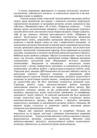 4
З метою підвищення ефективності та надання методичної допомоги
систематично здійснюється контроль за самоосвітою педагогів в вигляді
перевірки планів за графіком.
З метою пошуку нових технологій і методів роботи продовжує роботу
творча група вихователів, яка працює з новітньою сучасною літературою,
періодичними виданнями за програмою розвитку дитини дошкільного віку
«Дитина», «Впевнений старт», «Я у Світі», «Укранське довкілля». У всіх
вікових групах систематизовано матеріали з питань формування здорового
способужиття дітей, виготовленістенди «Екран настрою», «Екранздоров’я»,
«Ми на вас чекаємо», «Безпека життєдіяльності дітей», «Обережно на
дорозі». Заслуговують на увагу планомірне, систематичне проведення
інтерактивних занять, нетрадиційне проведення фізкультурних занять (за
сюжетом, в ігровій формі), занять на тему з патріотичного виховання та
мовленнєвого розвитку. Кількісний та якісний аналіз оцінювання методичних
заходів, проведених упродовж навчального року, показав, що всі вони мали
науково- методичний і пізнавальний характер, були спрямовані на усунення
недоліків, допущенних в питаннях організації навчально-виховного процесу.
Найбільш вдало пройшли семінари: «Василь Сухомлинський - педагог на всі
часи» для молодих спеціалістів, проблемний семінар «Правове виховання
дошкільників», методичний ринг «Формування зв’язного мовлення
дошкільників». Завідувачем та вихователем - методистом надано
консультації з питань патріотичного виховання та мовленнєвого розвитку
дошкільників, поглибили роботу з фізкультурно-оздоровчої роботи дітей.
Упродовж року завдання ДНЗ визначалися на підставі глибокого аналізу та
результатів освітньої діяльності колективу з урахуванням рівня
педмайстерності педагогів. Річний план координує діяльність педагогічного
колективу по розв’язанню освітніх завдань, затверджується, розглядається
на педагогічній раді. На його виконання складається щоденний план.
Структура річного плану навчально-виховної роботи відповідає
законодавчим вимогам й охоплює всі напрямки роботи закладу. При
визначенні основних завдань на рік адміністрація аналізує аналітичні
матеріали, враховується досвід педагогічних працівників, їх кваліфікація,
можливості, творчі здібності. За минулий навчальний рік було проведено
чотири педагогічні ради. Більша частина питань стосувалася аналізу
навчально-виховного процесу, форм роботи з фізичного виховання,
патріотичного виховання та мовленнєвого розвитку, роботи з батьками. На
рішення педрад готуються та видаються накази; виконання рішень
контролюється призначеними особами.
Наради при завідувачі проводяться за потребами. Питання, які
виносяться на ці наради, пов’язані з рішенням різноманітних напрямків
роботив колективі. За результатами вивчення освітньо-виховного процесу
формулюються висновки, складаються пропозиції. Вивчення стану
навчально-виховної діяльності, результативності роботи педагогічного
колективу здійснюється за допомогою різних видів контролю.
 