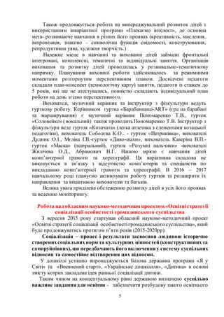 5
Також продовжується робота на випереджувальний розвиток дітей з
використанням інваріантної програми «Плекаємо інтелект», де основна
мета- розвиваюче навчання в різних його проявах (креативність, мислення,
імпровізація, знаково – символічна функція свідомості, конструювання,
репродуктивна уява, художня творчість.)
Належне місце в навчанні та вихованні дітей займали фронтальні
інтегровані, комплексні, тематичні та індивідуальні заняття. Організація
виховання та розвитку дітей проводилась у розвивально-тематичному
напрямку. Планування виховної роботи здійснювалось за режимними
моментами розгорнутим перспективним планом. Досвідчені педагоги
складали план-конспект (технологічну карту) заняття, педагоги із стажем до
5 років, які ще не атестувались, повністю складають індивідуальний план
роботи на день згідно перспективного.
Вихователі, музичний керівник та інструктор з фізкультури ведуть
гурткову роботу. Керівником гуртка «Барабанщиці-ART» (гра на барабані
та марширування) є музичний керівник Пономаренко Т.В., гурток
«Соловейко» (вокальний) також проводить Пономаренко Т.В. Інструктор з
фізкультури веде гурток «Козачата» (легка атлетика з елементами козацької
педагогіки), вихователь Соболєва К.О.. - гурток «Петриківка», вихователі
Дудник О.І., Мєліна І.В.-гурток «Диво-шахи», вихователь Каверіна В.П.-
гурток «Маска» (театральний), гурток «Розумні пальчики» -вихователі
Жилічева О.Д., Абрамович Н.Г. Нашою мрією є навчання дітей
комп’ютерної грамоти та хореографії. Ця варіативна складова не
виконується в зв’язку з відсутністю комп’ютерів та спеціалістів по
викладанню комп’ютерної грамоти та хореографії. В 2016 – 2017
навчальному році плануємо активізувати роботу гуртків та розширити їх
направлення за ініціативою вихователів та батьків.
Велика увага приділена обстеженню розвитку дітей в усіх його проявах
та веденню моніторингу.
Робота над обласним науково-методичним проектом «Освітністратегії
соціалізації особистості громадянського суспільства
З вересня 2015 року стартував обласний науково-методичний проект
«Освітні стратегії соціалізації особистостігромадянськогосуспільства», який
буде продовжуватись протягом п’яти років (2015-2020рр).
Соціалізація – процес і результати засвоєння людиною історично
створенихсоціальнихнорм та культурних цінностей (конструктивнихта
саморуйнівних), що передбачають його включенняу систему суспільних
відносин та самостійне відтворення цих відносин.
У дошкіллі успішно впроваджуються Базова державна програма «Я у
Світі» та «Впевнений старт», «Українське дошкіллля», «Дитина» в основі
змісту котрих закладена ідея ранньої соціалізації дитини.
Таким чином на концептуальному рівні державою визначено суспільно
важливе завданнядля освітян - забезпечити розбудову такого освітнього
 