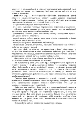 6
простору, у якому особистість з раннього дитинства усвідомлювала б свою
суспільну значущість і через систему ціннісних ставлень набувала досвіду
взаємодії з соціумом.
2015-2016 р.р. – мотиваційно-настановчий (підготовчий етап),
обласного науково-методичного проекту «Освітні стратегії соціалізації
особистості громадянського суспільства» на якому відбулося усвідомлення
соціально-педагогічниго процесу соціалізації особистості:
- з'ясувалася необхідність інноваційних змін;
- створилися відповідні умови для упровадження соціалізації дошкільників;
- здійснився аналіз наявних ресурсів щодо впливу на стан соціалізації,
визначились напрями введення інноваційних змін;
- обговорились питання участі навчального закладу в дослідженні науково-
методичної обласної проблеми;
- організувалась робота творчих груп педагогічних працівників та інших
спеціалістів за темою дослідження;
- активізувалась робота ради навчального закладу;
- зміцнюється матеріально-технічна, навчально-дидактична база гурткової
роботи в навчальному закладі;
- залучили дітей, вихователів до проведення вхідної діагностики за
методиками, визначеними міським методичним кабінетом, узагальнились її
результати на рівні закладу, забезпечили зберігання діагностичних матеріалів
до завершення реалізації науково-методичної проблеми;
- забезпечили участь педагогічних працівників у районних і обласних
методичних заходах за тематикою дослідження;
На підготовчому етапі (2015-2016 н.р.) конкретизувались проблеми в
річному плані роботи ДНЗ, планування роботи творчих груп, створення
«банку інформації» з питань соціалізації, розвитку соціальних компетенцій
дітей, визначились основні показники для системного відстеження,
діагностика рівня готовності педагогічного колективу до роботи над
проблемою, організувась робота психолого-педагогічних семінарів, педрад з
проблеми соціалізації.
Головна мета проекту – визначення освітніх стратегій соціалізації
особистості, розробка показників соціального розвитку дітей різних вікових
груп, удосконалення системи психолого-педагогічного супроводу як
важливого чинника процесу соціалізації.
Найперше, що необхідно було зробити з питань соціалізації – оновити
соціалізуючий простір. Для цього був проведений огляд-конкурс на
створення кращого осередку по соціалізації «Зігріває усе, в чому твій
осередок тепла». Всі вікові групи з допомогою батьків створили куточки
соціалізації: це куточок «Я прийшов», «Мій настрій»; альбоми «Моя
родина», «Я, сестричка, мама, тато»; доповнений рукописний журнал для
батьків «Я виховую так».
Питання було глибоко вивчено на педагогічних нарадах.
 