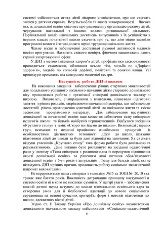 8
системі здійснюється огляд дітей лікарями-спеціалістами, про що свідчать
записи у дитячихсправах. Ведеться облік та аналіз захворюваності. Висока
якість дошкільної освіти свідчить про раціональну організацію режиму дітей,
чергування навчальної з іншими видами розвивальної діяльності.
Порівняльний аналіз навчальних досягнень випускників з їх успішністю в
перших класах початкової школи свідчить про те, що діти міцно засвоїли
програмові вимоги і готові долати перші труднощі шкільного життя.
Чільне місце в забезпеченні достатньої рухової активності малюків
посіли прогулянки. Наявність свіжого повітря, фізичних навантажень дають
гарний загартовуючий ефект.
У ДНЗ з метою зміцнення здоров’я дітей, профілактики захворюваності
проводиться: самомасаж, обливання всього тіла, ходьба по «Доріжці
здоров`я», ходьба по сольовій доріжці, повітряні та сонячні ванни. Усі
процедури проходять під контролем медичної сестри.
Наступність роботи ДНЗ зі школою
На виконання завдання забезпечення рівних стартових можливостей
для подальшого успішного шкільного навчання дітям старшого дошкільного
віку проводилася робота з організації співпраці дошкільного закладу зі
школою. Вихователі, співпрацюючи з вчителями, планували підготовчі
заняття з різних розділів, закріплюючи навчальний матеріал, що забезпечило
достатній рівень проходження адаптації дітей до шкільного життя та якісне
засвоєння програмового матеріалу. Для забезпечення наступності
дошкільної та початкової освіти наш колектив забезпечив тісну співпрацю
педагогів школи та батьків майбутніх першокласників. Відбулося засідання
«Круглого столу» з теми: «Скоро ми йдемо до школи». Вихователі старших
груп, психолог та медичні працівники ознайомили присутніх із
особливостями діагностики готовності дітей до школи, шляхами
підготовки дітей до школи та були дані відповіді на запитання. Як свідчать
відгуки учасників „Круглого столу” така форма роботи була доцільною та
результативною. Дане питання було розглянуто на засіданні педагогічної
ради у лютому «Тісна співпраця з родиною-одна із передумов підвищення
якості дошкільної освіти» за рішенням якої питання обов’язковості
дошкільної освіти з 5-ти років є актуальним . Тому для батьків дітей, які не
відвідують ДНЗ з різних причин, продовжить роботу соціально-педагогічний
патронат вихователями.
Не переривається наша співпраця з гімназією №15 та ЗОШ № 20,10 яка
триває вже багато років. Важливість дотримання принципу наступності в
системі освіти ні в кого не викликає сумнівів. У центрі уваги – забезпечення
кожній дитині перед вступом до школи мінімального освітнього ядра та
створення умов для її безболісної адаптації до нового соціального
середовища на основі сучасних критеріїв, форм і методів підготовки до
школи, адекватних вікові дітей.
Згідно ст. ІІ Закону України «Про дошкільну освіту» вихователями
дошкільного навчального закладу здійснюється «Соціально-педагогічний
 