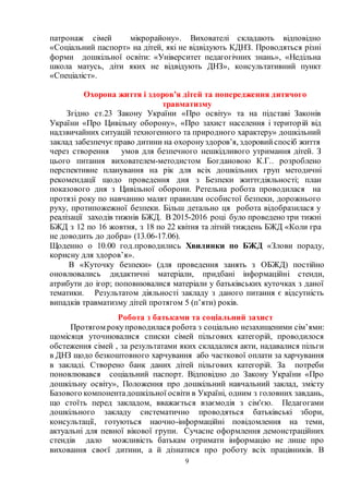 9
патронаж сімей мікрорайону». Вихователі складають відповідно
«Соціальний паспорт» на дітей, які не відвідують КДНЗ. Проводяться різні
форми дошкільної освіти: «Університет педагогічних знань», «Недільна
школа матусь, діти яких не відвідують ДНЗ», консультативний пункт
«Спеціаліст».
Охорона життя і здоров’я дітей та попередження дитячого
травматизму
Згідно ст.23 Закону України «Про освіту» та на підставі Законів
України «Про Цивільну оборону», «Про захист населення і територій від
надзвичайних ситуацій техногенного та природного характеру» дошкільний
заклад забезпечуєправо дитини на охоронуздоров’я, здоровийспосіб життя
через створення умов для безпечного нешкідливого утримання дітей. З
цього питання вихователем-методистом Богдановою К.Г.. розроблено
перспективне планування на рік для всіх дошкільних груп методичні
рекомендації щодо проведення дня з Безпеки життєдіяльності; план
показового дня з Цивільної оборони. Ретельна робота проводилася на
протязі року по навчанню малят правилам особистої безпеки, дорожнього
руху, протипожежної безпеки. Більш детально ця робота відобразилася у
реалізації заходів тижнів БЖД. В 2015-2016 році було проведено три тижні
БЖД з 12 по 16 жовтня, з 18 по 22 квітня та літній тиждень БЖД «Коли гра
не доводить до добра» (13.06-17.06).
Щоденно о 10.00 год.проводились Хвилинки по БЖД «Злови пораду,
корисну для здоров’я».
В «Куточку безпеки» (для проведення занять з ОБЖД) постійно
оновлювались дидактичні матеріали, придбані інформаційні стенди,
атрибути до ігор; поповнювалися матеріали у батьківських куточках з даної
тематики. Результатом діяльності закладу з даного питання є відсутність
випадків травматизму дітей протягом 5 (п’яти) років.
Робота з батьками та соціальний захист
Протягом рокупроводилася робота з соціально незахищеними сім’ями:
щомісяця уточнювалися списки сімей пільгових категорій, проводилося
обстеження сімей , за результатами яких складалися акти, надавалися пільги
в ДНЗ щодо безкоштовного харчування або часткової оплати за харчування
в закладі. Створено банк даних дітей пільгових категорій. За потреби
поновлювався соціальний паспорт. Відповідно до Закону України «Про
дошкільну освіту», Положення про дошкільний навчальний заклад, змісту
Базового компонентадошкільної освіти в Україні, одним з головних завдань,
що стоїть перед закладом, вважається взаємодія з сім'єю. Педагогами
дошкільного закладу систематично проводяться батьківські збори,
консультації, готуються наочно-інформаційні повідомлення на теми,
актуальні для певної вікової групи. Сучасне оформлення демонстраційних
стендів дало можливість батькам отримати інформацію не лише про
виховання своєї дитини, а й дізнатися про роботу всіх працівників. В
 