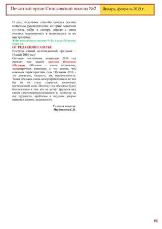 14
Печатный орган Синьковской школы №2 Январь, февраль 2015 г.
И еще, отдельное спасибо хочется сказать
классным руководителям, которые помогали
готовить ребят к смотру, вместе с ними
учились маршировать и волновалась за их
выступление.
Фото подготовила ученица 9 «Б» класса Шувалова
Наталья.
ОТ РЕДАКЦИИ ГАЗЕТЫ:
Впереди самый долгожданный праздник –
Новый 2016 год!
Согласно восточному календарю 2016 год
пройдет под знаком красной Огненной
Обезьяны. Обезьяна - очень подвижное,
эксцентричное животное, а это значит, что
основная характеристика года Обезьяны 2016 -
это движение, хитрость, ум, изворотливость.
Также обезьяна очень целеустремлённая и во что
бы то ни стало старается достигнуть
поставленной цели. Поэтому год обезьяны будет
благосклонен к тем, кто не устаёт трудится над
своим самосовершенствованием и, несмотря на
все трудности, проблемы и неудачи, упорно
пытается достичь задуманного.
Старшая вожатая
Прудникова С.В.
 