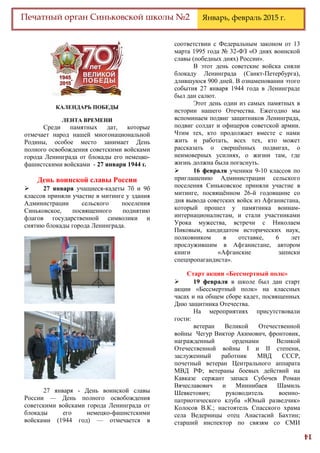 14
Печатный орган Синьковской школы №2 Январь, февраль 2015 г.
КАЛЕНДАРЬ ПОБЕДЫ
ЛЕНТА ВРЕМЕНИ
Среди памятных дат, которые
отмечает народ нашей многонациональной
Родины, особое место занимает День
полного освобождения советскими войсками
города Ленинграда от блокады его немецко-
фашистскими войсками - 27 января 1944 г.
День воинской славы России
 27 января учащиеся-кадеты 7б и 9б
классов приняли участие в митинге у здания
Администрации сельского поселения
Синьковское, посвященного поднятию
флагов государственной символики и
снятию блокады города Ленинграда.
27 января - День воинской славы
России — День полного освобождения
советскими войсками города Ленинграда от
блокады его немецко-фашистскими
войсками (1944 год) — отмечается в
соответствии с Федеральным законом от 13
марта 1995 года № 32-ФЗ «О днях воинской
славы (победных днях) России».
В этот день советские войска сняли
блокаду Ленинграда (Санкт-Петербурга),
длившуюся 900 дней. В ознаменовании этого
события 27 января 1944 года в Ленинграде
был дан салют.
Этот день один из самых памятных в
истории нашего Отечества. Ежегодно мы
вспоминаем подвиг защитников Ленинграда,
подвиг солдат и офицеров советской армии.
Чтим тех, кто продолжает вместе с нами
жить и работать, всех тех, кто может
рассказать о свершённых подвигах, о
неимоверных усилиях, о жизни там, где
жизнь должна была погаснуть.
 16 февраля ученики 9-10 классов по
приглашению Администрации сельского
поселения Синьковcкое приняли участие в
митинге, посвящённом 26-й годовщине со
дня вывода советских войск из Афганистана,
который прошел у памятника воинам-
интернационалистам, и стали участниками
Урока мужества, встречи с Николаем
Пиковым, кандидатом исторических наук,
полковником в отставке, 6 лет
прослужившим в Афганистане, автором
книги «Афганские записки
спецпропагандиста».
Старт акции «Бессмертный полк»
 19 февраля в школе был дан старт
акции «Бессмертный полк» на классных
часах и на общем сборе кадет, посвященных
Дню защитника Отечества.
На мероприятиях присутствовали
гости:
ветеран Великой Отечественной
войны Чегур Виктор Акимович, фронтовик,
награжденный орденами Великой
Отечественной войны I и II степени,
заслуженный работник МВД СССР,
почетный ветеран Центрального аппарата
МВД РФ; ветераны боевых действий на
Кавказе сержант запаса Субочев Роман
Вячеславович и Миннибаев Шамиль
Шевкетович; руководитель военно-
патриотического клуба «Юный разведчик»
Колосов В.К.; настоятель Спасского храма
села Ведерницы отец Анастасий Бахтин;
старший инспектор по связям со СМИ
 