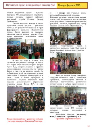 14
Печатный орган Синьковской школы №2 Январь, февраль 2015 г.
капитан внутренней службы – Кряжева
Екатерина Юрьевна; специалист по работе с
личным составом старший лейтенант
внутренней службы Саунина Наталья
Анатольевна;
Ученики кадетских классов и групп,
представив своего прадеда - участника
войны, с его фотографией вставали в строй
формируемого школьного «Бессмертного
полка». Затем, равняясь на прадедов,
парадным шагом прошли кадеты. Старт
акции завершился исполнением песни
«Служить России».
В этот же день в актовом зале
состоялся праздничный концерт. В начале
его перед школьниками выступил ветеран
Чегур В.А., который рассказал о трудном
военном времени, вспомнил тех, кто ушел на
фронт, и тех, кто не вернулся домой. Он
поблагодарил детей за сохранение истории
своей семьи. В концерте приняли участие и
гости. Песни о войне прозвучали в
исполнении сводного кадетского хора,
педагога дополнительного образования
старшины запаса Зотова И.А. и отца
Анастасия Бахтина.
Рождественская ёлка – радостное событие
светлого праздника Рождества Христова
 14 января для учащихся школы
состоялся Рождественский праздник.
Красивые костюмы, замечательная музыка,
стихи – всё это создавало непередаваемую
атмосферу сказки. Ребята смотрели фильм о
рождении Спасителя, поучительную сценку
из жизни Богатой семьи и Бедной семьи,
слушали рождественские песни в
исполнении школьного хора. Выступали и
самые маленькие исполнители - учащихся
1-2-ых классов.
Директор школы Елена Викторовна
Хомутова поздравила всех с Рождеством
Христовым, поблагодарила артистов и
педагогов, подготовивших удивительно
торжественное и доброе представление, а
также пригласила всех на чаепитие.
На школьном празднике
присутствовало более 250 человек, он
получился теплым, интересным и
радостным.
Благодарим учителей: Косоногову
Н.М., Агееву Ю.К., Просандееву Е.Н.
Праздник здорового питания
 