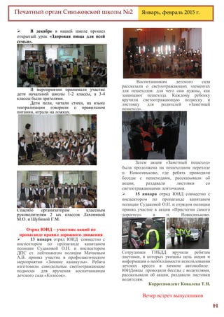 14
Печатный орган Синьковской школы №2 Январь, февраль 2015 г.
 В декабре в нашей школе прошел
открытый урок «Здоровая пища для всей
семьи».
В мероприятии принимали участие
дети начальной школы 1-2 классы, а 3-4
классы были зрителями.
Дети пели, читали стихи, на языке
театрализации говорили о правильном
питании, играли на ложках.
Спасибо организаторам - классным
руководителям 2 ых классов Лахониной
М.О. и Шубиной Г.М.
Отряд ЮИД – участник акций по
пропаганде правил дорожного движения
 13 января отряд ЮИД совместно с
инспектором по пропаганде капитаном
полиции Судаковой О.Н. и инспектором
ДПС ст. лейтенантом полиции Мачневым
А.В. принял участие в профилактическом
мероприятии «Зимние каникулы». Ребята
изготовили самодельные светоотражающие
подвески для вручения воспитанникам
детского сада «Колосок».
Воспитанникам детского сада
рассказали о светоотражающих элементах
для пешеходов: для чего они нужны, как
защищают пешехода. Каждому ребенку
вручили светоотражающую подвеску и
листовку для родителей «Заметный
пешеход».
Затем акция «Заметный пешеход»
была продолжена на пешеходном переходе
п. Новосиньково, где ребята проводили
беседы с пешеходами, рассказывали об
акции, раздавали листовки со
светоотражающими ленточками.
 15 января отряд ЮИД совместно с
инспектором по пропаганде капитаном
полиции Судаковой О.Н. и отрядом полиции
принял участие в акции «Пристегни самого
дорогого» в п. Новосиньково.
Сотрудники ГИБДД вручили ребятам
листовки, в которых указаны цель акции и
информация о необходимости использования
детских кресел в личном автомобиле.
ЮИДовцы проводили беседы с водителями,
рассказывали об акции, раздавали листовки
водителям.
Корреспондент Ковалева Т.Н.
Вечер встреч выпускников
 