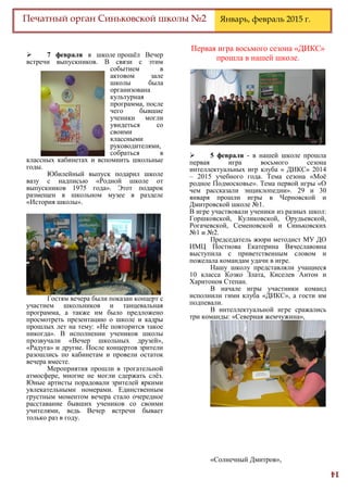 14
Печатный орган Синьковской школы №2 Январь, февраль 2015 г.
 7 февраля в школе прошёл Вечер
встречи выпускников. В связи с этим
событием в
актовом зале
школы была
организована
культурная
программа, после
чего бывшие
ученики могли
увидеться со
своими
классными
руководителями,
собраться в
классных кабинетах и вспомнить школьные
годы.
Юбилейный выпуск подарил школе
вазу с надписью «Родной школе от
выпускников 1975 года». Этот подарок
размещен в школьном музее в разделе
«История школы».
Гостям вечера были показан концерт с
участием школьников и танцевальная
программа, а также им было предложено
просмотреть презентацию о школе и кадры
прошлых лет на тему: «Не повторится такое
никогда». В исполнении учеников школы
прозвучали «Вечер школьных друзей»,
«Радуга» и другие. После концертов зрители
разошлись по кабинетам и провели остаток
вечера вместе.
Мероприятия прошли в трогательной
атмосфере, многие не могли сдержать слёз.
Юные артисты порадовали зрителей яркими
увлекательными номерами. Единственным
грустным моментом вечера стало очередное
расставание бывших учеников со своими
учителями, ведь Вечер встречи бывает
только раз в году.
Первая игра восьмого сезона «ДИКС»
прошла в нашей школе.
 5 февраля - в нашей школе прошла
первая игра восьмого сезона
интеллектуальных игр клуба « ДИКС» 2014
– 2015 учебного года. Тема сезона «Моё
родное Подмосковье». Тема первой игры «О
чем рассказали энциклопедии». 29 и 30
января прошли игры в Черновской и
Дмитровской школе №1.
В игре участвовали ученики из разных школ:
Горшковской, Куликовской, Орудьевской,
Рогачевской, Семеновской и Синьковских
№1 и №2.
Председатель жюри методист МУ ДО
ИМЦ Постнова Екатерина Вячеславовна
выступила с приветственным словом и
пожелала командам удачи в игре.
Нашу школу представляли учащиеся
10 класса Козко Злата, Киселев Антон и
Харитонов Степан.
В начале игры участники команд
исполнили гимн клуба «ДИКС», а гости им
подпевали.
В интеллектуальной игре сражались
три команды: «Северная жемчужина»,
«Солнечный Дмитров»,
 