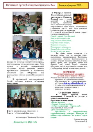 14
Печатный орган Синьковской школы №2 Январь, февраль 2015 г.
«Камертон».
Участники команд ответили в трех
раундах на сложные и интересные вопросы,
подготовленные организаторами игры. Игра
прошла в веселой, дружественной
обстановке. Между раундами звучали
музыкальные композиции в исполнении
школьного хора «Озарение» под
руководством учителя музыки Просандеевой
Е.Н.
В напряженной интеллектуальной
борьбе победила команда «Северная
жемчужина»,
2 место заняла команда «Камертон» и
3 место - «Солнечный Дмитров».
корреспондент Чернышова Виктория
Великий пост 2015 года
С 23 февраля начался
Великий пост, который
продлится до 11 апреля.
Великий пост — самый
длинный и строгий
из постов, начинается
после блинной масленицы
и продолжается семь недель, заканчивается
с приходом Пасхи. Этот пост считается
самым важным для верующих.
О духовной составляющей поста говорят
стихотворные строчки:
Самый главный Пост Великий
Нам велит очистить дух,
Мир увидеть многоликий,
Ощутить людей вокруг,
Покаяния отведать,
Примириться и простить.
Над собой нужна победа,
Вот тогда и будем жить!
Во время поста положено есть
постную пищу, эта та, которая имеет
растительное происхождение. Разрешены
всевозможные соления (маринованные и
соленые огурцы, квашеная капуста), а также
грибы, орехи, чай, сухарики, серый или
черный хлеб, можно варить компоты,
фруктовые кисели и различные каши на воде
с добавлением изюма, чернослива и кураги.
ВНИМАНИЕ!
Объявляется школьный конкурс на
лучший рецепт постного блюда.
Рецепты постных блюд принимаются на
бумажных и электронных носителях
Прудниковой С.В., старшей вожатой и
по адресу sinkovoschool2@mail.ru
Лучшие рецепты будут размещены в
следующих номерах газеты с
указанием авторов.
От редакции газеты:
В марте пройдет много
мероприятий, к которым мы должны с
вами подготовиться:
благотворительные акции
«Белый цветок»,
«Согреем детские сердца»
«Собери макулатуру – сбереги лес!»,
традиционный школьный
«День самоуправления».
Приглашаем к сотрудничеству
корреспондентов, которые напишут об
интересных событиях из жизни своего
класса.
Старшая вожатая
Прудникова С.В.
 