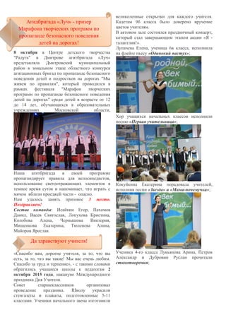 8 октября в Центре детского творчества
"Радуга" в Дмитрове агитбригада «Луч»
представляла Дмитровский муниципальный
район в зональном этапе областного конкурса
агитационных бригад по пропаганде безопасного
поведения детей и подростков на дорогах "Мы
живем по правилам", который проводился в
рамках фестиваля "Марафон творческих
программ по пропаганде безопасного поведения
детей на дорогах" среди детей в возрасте от 12
до 14 лет, обучающихся в образовательных
учреждениях Московской области,
Наша агитбригада в своей программе
пропагандирует правила для велосипедистов,
использование светоотражающих элементов в
темное время суток и напоминает, что играть с
мячом вблизи проезжей части - опасно.
Нам удалось занять призовое 3 место.
Поздравляем!
Состав команды: Исайкин Егор, Пахомов
Данил, Васев Святослав, Лопухова Кристина,
Колобова Алена, Чернышова Виктория,
Мищенкова Екатерина, Тюленева Алина,
Майоров Ярослав.
«Спасибо вам, дорогие учителя, за то, что вы
есть, за то, что вы такие! Мы вас очень любим.
Спасибо за труд и терпение», - с такими словами
обратились учащиеся школы к педагогам 2
октября 2015 года, накануне Международного
праздника Дня Учителя.
Совет старшеклассников организовал
проведение праздника. Школу украсили
стенгазеты и плакаты, подготовленные 5-11
классами. Ученики начального звена изготовили
великолепные открытки для каждого учителя.
Кадетам 9б класса было доверено вручение
цветов учителям.
В актовом зале состоялся праздничный концерт,
который стал завершающим этапом акции «Я -
талантлив!».
Лупачева Елена, ученица 6в класса, исполнила
на флейте пьесу «Одинокий пастух»;
Хор учащихся начальных классов исполнили
песню «Первая учительница»;
Кокуйкина Екатерина порадовала учителей,
исполнив песни «Звезда» и «Мама-почемучка»;
Ученики 4-го класса Лукьянова Арина, Петров
Александр и Дубровин Руслан прочитали
стихотворения;
Агидбригада «Луч» - призер
Марафона творческих программ по
пропаганде безопасного поведения
детей на дорогах!
Агидбригада «Луч» - призер
Марафона творческих программ по
пропаганде безопасного поведения
детей на дорогах!
Да здравствуют учителя!Да здравствуют учителя!
 