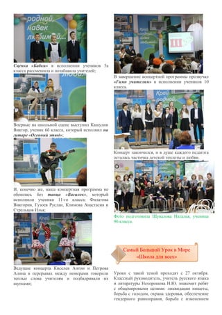 Сценка «Бабки» в исполнении учеников 5а
класса рассмешила и позабавила учителей;
Впервые на школьной сцене выступил Кашулин
Виктор, ученик 6б класса, который исполнил на
гитаре «Осенний этюд»;
И, конечно же, наша концертная программа не
обошлась без танца «Василек», который
исполнили ученики 11-го класса: Филатова
Виктория, Гузоев Руслан, Климова Анастасия и
Стрельцов Илья;
Ведущие концерта Киселев Антон и Петрова
Алина в перерывах между номерами говорили
теплые слова учителям и подбадривали их
шутками;
В завершение концертной программы прозвучал
«Гимн учителям» в исполнении учеников 10
класса.
Концерт закончился, и в душе каждого педагога
осталась частичка детской теплоты и любви.
Фото подготовила Шувалова Наталья, ученица
9б класса.
Уроки с такой темой проходят с 27 октября.
Классный руководитель, учитель русского языка
и литературы Нехорошева Н.Ю. знакомит ребят
с общемировыми целями: ликвидация нищеты,
борьба с голодом, охрана здоровья, обеспечение
гендерного равноправия, борьба с изменением
Самый Большой Урок в Мире
«Школа для всех»
Самый Большой Урок в Мире
«Школа для всех»
 