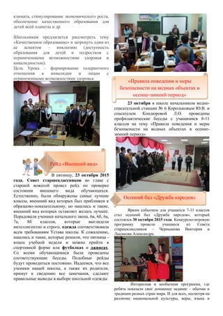 климата, стимулирование экономического роста,
обеспечение качественного образования для
детей всей планеты и др.
Школьникам предлагается рассмотреть тему
«Качественное образование» и затронуть один из
ее аспектов – инклюзию (доступность
образования для детей и подростков с
ограниченными возможностями здоровья и
инвалидностью).
Цель Урока – формирование толерантного
отношения к инвалидам и лицам с
ограниченными возможностями здоровья.
В пятницу, 23 октября 2015
года, Совет старшеклассников во главе с
старшей вожатой провел рейд по проверке
состояния внешнего вида обучающихся.
Естественно, были обнаружены самые лучшие
классы, внешний вид которых был приближен к
образцово-показательному, но нашлись и такие,
внешний вид которых оставляет желать лучшее.
Порадовали ученики начального звена, 6в, 6б, 6а,
7а, 8б классов, которые выглядели
интеллигентно и строго, одежда соответствовала
всем требованиям Устава школы. К сожалению,
нашлись и такие, которые решили, что пятница -
конец учебной недели и можно прийти в
спортивной форме или футболках и джинсах.
Со всеми обучающимися были проведены
соответствующие беседы. Подобные рейды
будут проводиться постоянно. Надеемся, что все
ученики нашей школы, а также их родители,
примут к сведению все замечания, сделают
правильные выводы в выборе школьной одежды.
23 октября в школе начальником водно-
спасательной станции № 6 Корольковым Ю.В. и
спасателем Кондюровой Л.О. проведены
профилактические беседы с учащимися 8-11
классов на тему «Правила поведения и меры
безопасности на водных объектах в осенне-
зимний период».
Ярким событием для учащихся 7-11 классов
стал осенний бал «Дружба народов», который
состоялся 30 октября 2015 года. Конкурсно-игровую
программу провели учащиеся из Совета
старшеклассников – Чернышова Виктория и
Лысикова Александра.
Интересная и необычная программа, где
ребята показали свое домашнее задание – обычаи и
традиции разных стран мира. И для всех, несмотря на
различие национальной культуры, веры, языка и
«Правила поведения и меры
безопасности на водных объектах в
осенне-зимний период»
«Правила поведения и меры
безопасности на водных объектах в
осенне-зимний период»
Рейд «Внешний вид»Рейд «Внешний вид»
Осенний бал «Дружба народов»Осенний бал «Дружба народов»
 