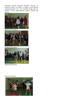 традиций, Россия является Родиной. Россия это
великая страна, где живут и дружат люди разных
национальностей. И в этот осенний вечер дети по
своему в танце предоставили страны: Россия (9а
класс),
Казахстан (7а класс),
Беларусь (8а класс),
Армения (8б класс),
Япония (10 класс)
 