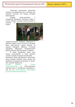 14
Печатный орган Синьковской школы №2 Январь, февраль 2015 г.
Участники подготовили красочные
плакаты для украшения зала, в которых они
отразили частичку той страны, которую
представляли.
Номера, представленные в
конкурсной программе, оценивало жюри, в
состав которого входили учителя школы и
ученики из
Совета
старшеклассников. Особенно понравился и
приятно удивилл танец 10 класса, в котором
была представлена страна Япония. В
игровых конкурсах «Яблоко», «Сладкий
мандарин», «Веретено», «Танцевальный»
ребята показали себя быстрыми и ловкими.
В конце программы жюри дало
оценку выступавшим и были вручены
сладкие подарки по разным номинациям.
Закончился вечер праздничной дискотекой,
после которой, покидая стены школы, все
пребывали в хорошем настроении. А значит,
мы с задачей справились!
Спасибо ребятам из Совета
старшеклассников за подготовленную
замечательную и интересную программу, а
так же за подготовленные фотографии
ученице 9б Шуваловой Наталье.
 