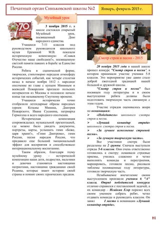 14
Печатный орган Синьковской школы №2 Январь, февраль 2015 г.
3 ноября 2015 г. в
школе состоялся открытый
Музейный урок,
посвященный Дню
народного единства.
Учащиеся 7-11 классов под
руководством руководителя школьного
музея Ереминой М.В. показали
историческую композицую: «Слався
Отечество наше свободное!», посвященную
светлой памяти павших в борьбе за Единство
России.
Ребята в сценической форме,
творчески, стихотворно передали атмосферу
исторических событий, как четыре столетия
назад в начале ноября 1612 г. народное
ополчение во главе с купцом Мининым и
воеводой Пожарским прогнало польских
интервентов из Москвы и положило начало
конца так называемому Смутному времени.
Учащиеся исторически точно
отобразили легендарные образы народных
героев: Козьмы Минина, Дмитрия
Пожарского, Ивана Сусанина, патриарха
Гермогена и всего народного ополчения.
Историческая композиция
сопровождалась музыкальной презентацией,
где можно было увидеть документы,
портреты, карты, услышать гимн «Боже,
царя храни!», «Гимн Дмитрова», гимн
России, песни народов России, что
придавало еще больший эмоциональный
эффект для восприятия и способствовало
интернациональному воспитанию.
Таким образом, благодаря этому
музейному уроку – исторической
композиции наши дети, подростки, мальчики
и девочки становятся настоящими
патриотами, настоящими гражданами своей
Родины, которые знают историю своей
страны и помнят своих героических предков.
20 ноября 2015 года в нашей школе
прошел конкурс "Смотр строя и песни", в
котором принимали участие ученики 5-8
классов. Это мероприятие уже давно стало
доброй ежегодной традицией нашей
большой и дружной школы.
"Смотр строя и песни" был
посвящен году литературы и в своем
выступлении ребята должны были
подготовить творческую часть связанную с
этим годом.
Участие отрядов оценивалось жюри
по номинациям:
 «Победитель» школьного смотра
строя и песни.
 «Лучший командир отряда»
школьного смотра строя и песни.
 «За лучшее исполнение строевой
песни».
 «За лучшую творческую часть».
Все участники смотра были
разделены на 2 группы. Сначала выступали
отряды 5-6 классов. Они очень ответственно
готовились к смотру: осваивали строевые
приемы, учились слаженно и четко
выполнять команды и перестроения,
маршировать, готовили песню, рисовали
эмблемы посвященные году литературы,
готовили творческую часть.
Незабываемое впечатление своим
выступлением произвели ученики 6 "А"
класса. Отряд победителей конкурса
отлично справился с поставленной задачей, а
их командир – Исайкин Егор поразил всех
своим умением собрать ребят, четко
отдавать команды и руководить классом. Он
занял I место в номинации «Лучший
командир отряда».
Музейный урокМузейный урок
Смотр строя и песни - 2015Смотр строя и песни - 2015
 