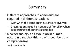 Summary
• Different approaches to command are
required in different situations
– Even when the same organisations are involved
– Organisations need high degree of flexibility when
cooperating with other stakeholders
• New technology and evolution in human
nature means that this list will never be truly
comprehensive
– Social media
 