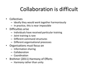 Collaboration is difficult
• Collectives
– Ideally they would work together harmoniously
– In practice, this is near impossible
• Difficulties arise
– Individuals have received particular training
– Joint training is rare
– Different command structures
– Different organisational processes
• Organisations must focus on
– Information sharing
– Collaboration
– Coordination
• Brehmer (2011) Harmony of Efforts
– Harmony rather than unity
 