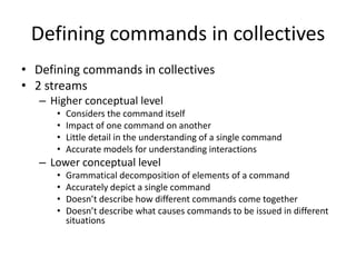 Defining commands in collectives
• Defining commands in collectives
• 2 streams
– Higher conceptual level
• Considers the command itself
• Impact of one command on another
• Little detail in the understanding of a single command
• Accurate models for understanding interactions
– Lower conceptual level
• Grammatical decomposition of elements of a command
• Accurately depict a single command
• Doesn’t describe how different commands come together
• Doesn’t describe what causes commands to be issued in different
situations
 