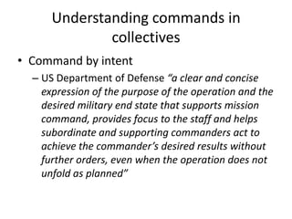 Understanding commands in
collectives
• Command by intent
– US Department of Defense “a clear and concise
expression of the purpose of the operation and the
desired military end state that supports mission
command, provides focus to the staff and helps
subordinate and supporting commanders act to
achieve the commander’s desired results without
further orders, even when the operation does not
unfold as planned”
 
