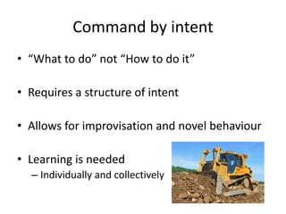 Command by intent
• “What to do” not “How to do it”
• Requires a structure of intent
• Allows for improvisation and novel behaviour
• Learning is needed
– Individually and collectively
 