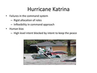Hurricane Katrina
• Failures in the command system
– Rigid allocation of roles
– Inflexibility in command approach
• Human bias
– High level intent blocked by intent to keep the peace
 