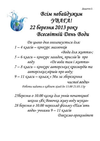 Додаток 2.
Всім небайдужим
УВАГА!
22 березня 2013 року
Всесвітній День Води
До цього дня оголошується для:
1 – 4 класів – конкурс малюнків
«Вода для життя»;
5 – 6 класи – конкурс загадок, прислів’їв про
воду «Де вода там і життя»
7 – 8 класи – конкурс авторських кросвордів та
авторських віршів про воду;
9 – 11 класи – колаж « Ми за збереження
чистої води»
Роботи надати в кабінет хімії до 13.00 21.03.13р
25березня о 10.00 казка для учнів початкової
школи «Як Вовочка живу воду шукав»
28 березня о 10.00 перегляд фільму «Пам’ять
води» учнями 9 – 11 класів
Дякуємо оргкомітет
 