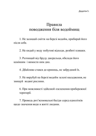 Додаток 5.
Правила
поводження біля водоймищ
1. Не залишай сміття на березі водойм, прибирай його
після себе.
2. Не кидай у воду побутові відходи, розбиті пляшки.
3. Розчищай від бруду джерельця, обклади його
камінням і вимости ним дно.
4. Дбайливо стався до криниць, не забруднюй їх.
5. Не вирубуй на березі водойм зелені насадження, не
знищуй водяні рослини.
6. При можливості здійснюй озеленення прибережної
території.
7. Проводь роз’яснювальні бесіди серед однолітків
щодо значення води в житті людини.
 