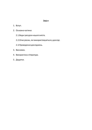 Зміст
1. Вступ.
2. Основна частина:
2.1.Водні ресурсинашого міста.
2.2.Опис росин, які використовуються у досліді.
2.3.Проведення досліджень.
3. Висновок.
4. Використана література.
5. Додатки.
 