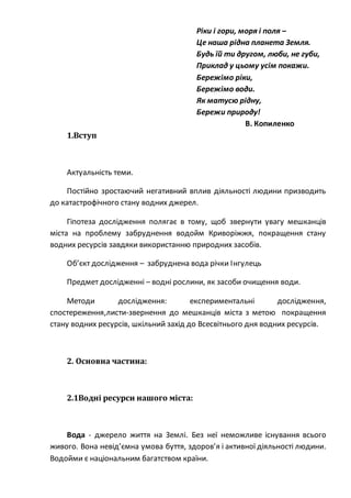 Ріки і гори, моря і поля –
Це наша рідна планета Земля.
Будь їй ти другом, люби, не губи,
Приклад у цьому усім покажи.
Бережімо ріки,
Бережімо води.
Як матусю рідну,
Бережи природу!
В. Копиленко
1.Вступ
Актуальність теми.
Постійно зростаючий негативний вплив діяльності людини призводить
до катастрофічного стану водних джерел.
Гіпотеза дослідження полягає в тому, щоб звернути увагу мешканців
міста на проблему забруднення водойм Криворіжжя, покращення стану
водних ресурсів завдяки використанню природних засобів.
Об’єкт дослідження – забруднена вода річки Інгулець
Предмет дослідженні – водні рослини, як засоби очищення води.
Методи дослідження: експериментальні дослідження,
спостереження,листи-звернення до мешканців міста з метою покращення
стану водних ресурсів, шкільний захід до Всесвітнього дня водних ресурсів.
2. Основна частина:
2.1Водні ресурси нашого міста:
Вода - джерело життя на Землі. Без неї неможливе існування всього
живого. Вона невід’ємна умова буття, здоров’я і активної діяльності людини.
Водойми є національним багатством країни.
 